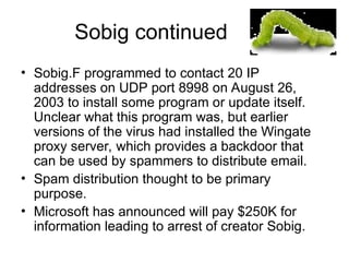 Sobig continued
• Sobig.F programmed to contact 20 IP
addresses on UDP port 8998 on August 26,
2003 to install some program or update itself.
Unclear what this program was, but earlier
versions of the virus had installed the Wingate
proxy server, which provides a backdoor that
can be used by spammers to distribute email.
• Spam distribution thought to be primary
purpose.
• Microsoft has announced will pay $250K for
information leading to arrest of creator Sobig.
 