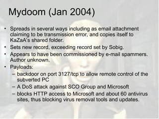 Mydoom (Jan 2004)
• Spreads in several ways including as email attachment
claiming to be transmission error, and copies itself to
KaZaA’s shared folder.
• Sets new record, exceeding record set by Sobig.
• Appears to have been commissioned by e-mail spammers.
Author unknown.
• Payloads:
– backdoor on port 3127/tcp to allow remote control of the
subverted PC
– A DoS attack against SCO Group and Microsoft
– blocks HTTP access to Microsoft and about 60 antivirus
sites, thus blocking virus removal tools and updates.
 