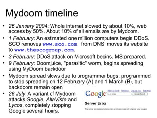 Mydoom timeline
• 26 January 2004: Whole internet slowed by about 10%, web
access by 50%. About 10% of all emails are by Mydoom.
• 1 February: An estimated one million computers begin DDoS.
SCO removes www.sco.com from DNS, moves its website
to www.thescogroup.com.
• 3 February: DDoS attack on Microsoft begins. MS prepared.
• 9 February: Doomjuice, "parasitic" worm, begins spreading
using MyDoom backdoor
• Mydoom spread slows due to programmer bugs; programmed
to stop spreading on 12 February (A) and 1 March (B), but
backdoors remain open
• 26 July: A variant of Mydoom
attacks Google, AltaVista and
Lycos, completely stopping
Google several hours.
 