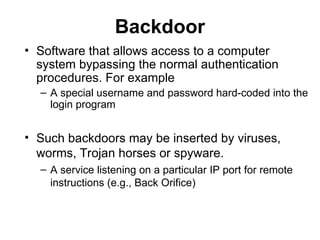Backdoor
• Software that allows access to a computer
system bypassing the normal authentication
procedures. For example
– A special username and password hard-coded into the
login program
• Such backdoors may be inserted by viruses,
worms, Trojan horses or spyware.
– A service listening on a particular IP port for remote
instructions (e.g., Back Orifice)
 