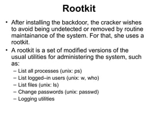 Rootkit
• After installing the backdoor, the cracker wishes
to avoid being undetected or removed by routine
maintainance of the system. For that, she uses a
rootkit.
• A rootkit is a set of modified versions of the
usual utilities for administering the system, such
as:
– List all processes (unix: ps)
– List logged–in users (unix: w, who)
– List files (unix: ls)
– Change passwords (unix: passwd)
– Logging utilities
 
