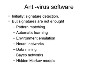 Anti-virus software
• Initially: signature detection.
• But signatures are not enough!
– Pattern matching
– Automatic learning
– Environment emulation
– Neural networks
– Data mining
– Bayes networks
– Hidden Markov models
 