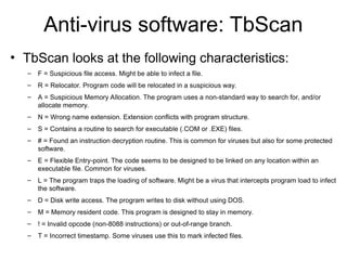 Anti-virus software: TbScan
• TbScan looks at the following characteristics:
– F = Suspicious file access. Might be able to infect a file.
– R = Relocator. Program code will be relocated in a suspicious way.
– A = Suspicious Memory Allocation. The program uses a non-standard way to search for, and/or
allocate memory.
– N = Wrong name extension. Extension conflicts with program structure.
– S = Contains a routine to search for executable (.COM or .EXE) files.
– # = Found an instruction decryption routine. This is common for viruses but also for some protected
software.
– E = Flexible Entry-point. The code seems to be designed to be linked on any location within an
executable file. Common for viruses.
– L = The program traps the loading of software. Might be a virus that intercepts program load to infect
the software.
– D = Disk write access. The program writes to disk without using DOS.
– M = Memory resident code. This program is designed to stay in memory.
– ! = Invalid opcode (non-8088 instructions) or out-of-range branch.
– T = Incorrect timestamp. Some viruses use this to mark infected files.
 