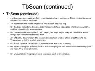 TbScan (continued)
• TbScan (continued)
– J = Suspicious jump construct. Entry point via chained or indirect jumps. This is unusual for normal
software but common for viruses.
– ? = Inconsistent exe-header. Might be a virus but can also be a bug.
– G = Garbage instructions. Contains code that seems to have no purpose other than encryption or
avoiding recognition by virus scanners.
– U = Undocumented interrupt/DOS call. The program might be just tricky but can also be a virus
using a non-standard way to detect itself.
– Z = EXE/COM determination. The program tries to check whether a file is a COM or EXE file.
Viruses need to do this to infect a program.
– O = Found code that can be used to overwrite/move a program in memory.
– B = Back to entry point. Contains code to re-start the program after modifications at the entry-point
are made. Very usual for viruses.
– K = Unusual stack. The program has a suspicious stack or an odd stack.
 