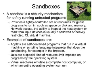 Sandboxes
• A sandbox is a security mechanism
for safely running untrusted programs
– Provides a tightly-controlled set of resources for guest
programs to run in, such as space on disk and memory.
Network access, the ability to inspect the host system or
read from input devices is usually disallowed or heavily
restricted. Cf. virtual machine.
• Examples of sandboxes are:
– Applets are self-contained programs that run in a virtual
machine or scripting language interpreter that does the
sandboxing, for example in the browser.
– Jails are a special kind of resource limit imposed on
programs by the operating system.
– Virtual machines emulate a complete host computer, on
which an entire operating system can run.
 