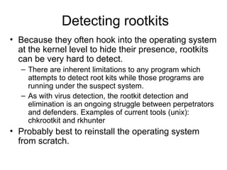 Detecting rootkits
• Because they often hook into the operating system
at the kernel level to hide their presence, rootkits
can be very hard to detect.
– There are inherent limitations to any program which
attempts to detect root kits while those programs are
running under the suspect system.
– As with virus detection, the rootkit detection and
elimination is an ongoing struggle between perpetrators
and defenders. Examples of current tools (unix):
chkrootkit and rkhunter
• Probably best to reinstall the operating system
from scratch.
 