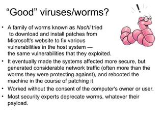 “Good” viruses/worms?
• A family of worms known as Nachi tried
to download and install patches from
Microsoft's website to fix various
vulnerabilities in the host system —
the same vulnerabilities that they exploited.
• It eventually made the systems affected more secure, but
generated considerable network traffic (often more than the
worms they were protecting against), and rebooted the
machine in the course of patching it
• Worked without the consent of the computer's owner or user.
• Most security experts deprecate worms, whatever their
payload.
 