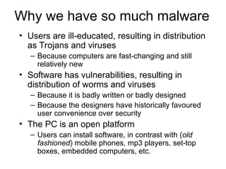 Why we have so much malware
• Users are ill-educated, resulting in distribution
as Trojans and viruses
– Because computers are fast-changing and still
relatively new
• Software has vulnerabilities, resulting in
distribution of worms and viruses
– Because it is badly written or badly designed
– Because the designers have historically favoured
user convenience over security
• The PC is an open platform
– Users can install software, in contrast with (old
fashioned) mobile phones, mp3 players, set-top
boxes, embedded computers, etc.
 