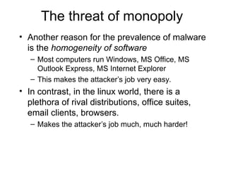 The threat of monopoly
• Another reason for the prevalence of malware
is the homogeneity of software
– Most computers run Windows, MS Office, MS
Outlook Express, MS Internet Explorer
– This makes the attacker’s job very easy.
• In contrast, in the linux world, there is a
plethora of rival distributions, office suites,
email clients, browsers.
– Makes the attacker’s job much, much harder!
 