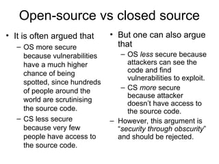 Open-source vs closed source
• It is often argued that
– OS more secure
because vulnerabilities
have a much higher
chance of being
spotted, since hundreds
of people around the
world are scrutinising
the source code.
– CS less secure
because very few
people have access to
the source code.
• But one can also argue
that
– OS less secure because
attackers can see the
code and find
vulnerabilities to exploit.
– CS more secure
because attacker
doesn’t have access to
the source code.
– However, this argument is
“security through obscurity”
and should be rejected.
 