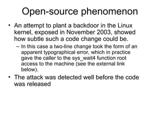 Open-source phenomenon
• An attempt to plant a backdoor in the Linux
kernel, exposed in November 2003, showed
how subtle such a code change could be.
– In this case a two-line change took the form of an
apparent typographical error, which in practice
gave the caller to the sys_wait4 function root
access to the machine (see the external link
below).
• The attack was detected well before the code
was released
 