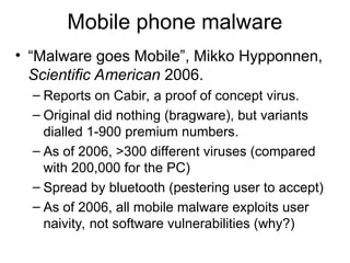 Mobile phone malware
• “Malware goes Mobile”, Mikko Hypponnen,
Scientific American 2006.
– Reports on Cabir, a proof of concept virus.
– Original did nothing (bragware), but variants
dialled 1-900 premium numbers.
– As of 2006, >300 different viruses (compared
with 200,000 for the PC)
– Spread by bluetooth (pestering user to accept)
– As of 2006, all mobile malware exploits user
naivity, not software vulnerabilities (why?)
 