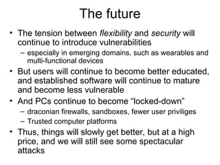 The future
• The tension between flexibility and security will
continue to introduce vulnerabilities
– especially in emerging domains, such as wearables and
multi-functional devices
• But users will continue to become better educated,
and established software will continue to mature
and become less vulnerable
• And PCs continue to become “locked-down”
– draconian firewalls, sandboxes, fewer user priviliges
– Trusted computer platforms
• Thus, things will slowly get better, but at a high
price, and we will still see some spectacular
attacks
 