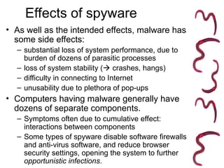 Effects of spyware
• As well as the intended effects, malware has
some side effects:
– substantial loss of system performance, due to
burden of dozens of parasitic processes
– loss of system stability ( crashes, hangs)
– difficulty in connecting to Internet
– unusability due to plethora of pop-ups
• Computers having malware generally have
dozens of separate components.
– Symptoms often due to cumulative effect:
interactions between components
– Some types of spyware disable software firewalls
and anti-virus software, and reduce browser
security settings, opening the system to further
opportunistic infections.
 