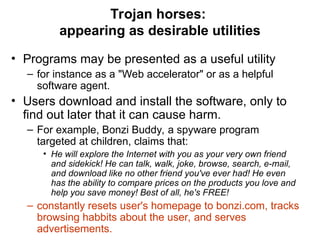 Trojan horses:
appearing as desirable utilities
• Programs may be presented as a useful utility
– for instance as a "Web accelerator" or as a helpful
software agent.
• Users download and install the software, only to
find out later that it can cause harm.
– For example, Bonzi Buddy, a spyware program
targeted at children, claims that:
• He will explore the Internet with you as your very own friend
and sidekick! He can talk, walk, joke, browse, search, e-mail,
and download like no other friend you've ever had! He even
has the ability to compare prices on the products you love and
help you save money! Best of all, he's FREE!
– constantly resets user's homepage to bonzi.com, tracks
browsing habbits about the user, and serves
advertisements.
 