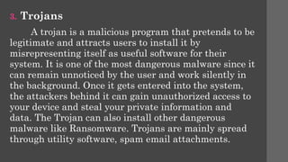3. Trojans
A trojan is a malicious program that pretends to be
legitimate and attracts users to install it by
misrepresenting itself as useful software for their
system. It is one of the most dangerous malware since it
can remain unnoticed by the user and work silently in
the background. Once it gets entered into the system,
the attackers behind it can gain unauthorized access to
your device and steal your private information and
data. The Trojan can also install other dangerous
malware like Ransomware. Trojans are mainly spread
through utility software, spam email attachments.
 