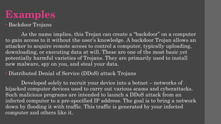 Examples
• Backdoor Trojans
As the name implies, this Trojan can create a “backdoor” on a computer
to gain access to it without the user’s knowledge. A backdoor Trojan allows an
attacker to acquire remote access to control a computer, typically uploading,
downloading, or executing data at will. These are one of the most basic yet
potentially harmful varieties of Trojans. They are primarily used to install
new malware, spy on you, and steal your data.
• Distributed Denial of Service (DDoS) attack Trojans
Developed solely to recruit your device into a botnet – networks of
hijacked computer devices used to carry out various scams and cyberattacks.
Such malicious programs are intended to launch a DDoS attack from an
infected computer to a pre-specified IP address. The goal is to bring a network
down by flooding it with traffic. This traffic is generated by your infected
computer and others like it.
 