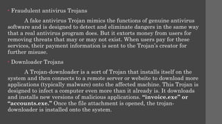• Fraudulent antivirus Trojans
A fake antivirus Trojan mimics the functions of genuine antivirus
software and is designed to detect and eliminate dangers in the same way
that a real antivirus program does. But it extorts money from users for
removing threats that may or may not exist. When users pay for these
services, their payment information is sent to the Trojan’s creator for
further misuse.
• Downloader Trojans
A Trojan-downloader is a sort of Trojan that installs itself on the
system and then connects to a remote server or website to download more
applications (typically malware) onto the affected machine. This Trojan is
designed to infect a computer even more than it already is. It downloads
and installs new versions of malicious applications. “invoice.exe” or
“accounts.exe.” Once the file attachment is opened, the trojan-
downloader is installed onto the system.
 