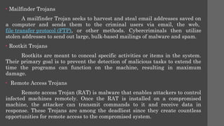 • Mailfinder Trojans
A mailfinder Trojan seeks to harvest and steal email addresses saved on
a computer and sends them to the criminal users via email, the web,
file transfer protocol (FTP), or other methods. Cybercriminals then utilize
stolen addresses to send out large, bulk-based mailings of malware and spam.
• Rootkit Trojans
Rootkits are meant to conceal specific activities or items in the system.
Their primary goal is to prevent the detection of malicious tasks to extend the
time the programs can function on the machine, resulting in maximum
damage.
• Remote Access Trojans
Remote access Trojan (RAT) is malware that enables attackers to control
infected machines remotely. Once the RAT is installed on a compromised
machine, the attacker can transmit commands to it and receive data in
response. These Trojans are among the deadliest since they create countless
opportunities for remote access to the compromised system.
 
