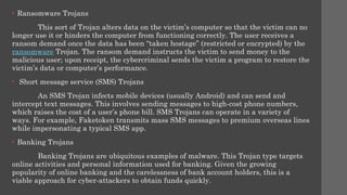 • Ransomware Trojans
This sort of Trojan alters data on the victim’s computer so that the victim can no
longer use it or hinders the computer from functioning correctly. The user receives a
ransom demand once the data has been “taken hostage” (restricted or encrypted) by the
ransomware Trojan. The ransom demand instructs the victim to send money to the
malicious user; upon receipt, the cybercriminal sends the victim a program to restore the
victim’s data or computer’s performance.
• Short message service (SMS) Trojans
An SMS Trojan infects mobile devices (usually Android) and can send and
intercept text messages. This involves sending messages to high-cost phone numbers,
which raises the cost of a user’s phone bill. SMS Trojans can operate in a variety of
ways. For example, Faketoken transmits mass SMS messages to premium overseas lines
while impersonating a typical SMS app.
• Banking Trojans
Banking Trojans are ubiquitous examples of malware. This Trojan type targets
online activities and personal information used for banking. Given the growing
popularity of online banking and the carelessness of bank account holders, this is a
viable approach for cyber-attackers to obtain funds quickly.
 