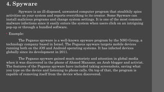 4. Spyware
Spyware is an ill-disposed, unwanted computer program that stealthily spies
activities on your system and reports everything to its creator. Some Spyware can
install malicious programs and change system settings. It is one of the most common
malware infections since it easily enters the system when users click on an intriguing
pop-up or through a bundled software.
• Example:
The Pegasus spy­
ware is a well-known spy­
ware program by the NSO Group, a
technology company based in Israel. The Pegasus spy­
ware targets mobile devices
running both on the iOS and Android operating systems. It has infected devices
globally since its development in 2011.
The Pegasus spy­
ware gained much notoriety and attention in global media
when it was discovered in the phone of Ahmed Mansoor, an Arab blogger and activist.
The features of the Pegasus spy­
ware have included taking screen­
shots, saving what
you type on the device and listening to phone calls. On top of that, the program is
capable of removing itself from the device when discovered.
 