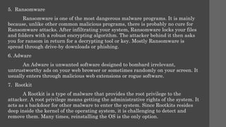 5. Ransomware
Ransomware is one of the most dangerous malware programs. It is mainly
because, unlike other common malicious programs, there is probably no cure for
Ransomware attacks. After infiltrating your system, Ransomware locks your files
and folders with a robust encrypting algorithm. The attacker behind it then asks
you for ransom in return for a decrypting tool or key. Mostly Ransomware is
spread through drive-by downloads or phishing.
6. Adware
An Adware is unwanted software designed to bombard irrelevant,
untrustworthy ads on your web browser or sometimes randomly on your screen. It
usually enters through malicious web extensions or rogue software.
7. Rootkit
A Rootkit is a type of malware that provides the root privilege to the
attacker. A root privilege means getting the administrative rights of the system. It
acts as a backdoor for other malware to enter the system. Since Rootkits resides
deep inside the kernel of the operating system, it is challenging to detect and
remove them. Many times, reinstalling the OS is the only option.
 