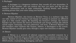 8. Keylogger
A keylogger is a dangerous malware that records all your keystrokes. It
sends it to the attacker, who can analyze the keys you press and dig out the
sensitive information such as login credentials, banking details, and literally
anything private that your enter using your keyboard.
9. Browser Hijacker
Browser Hijacker, also known as Browser Virus, is a malware type that
can take control of your browser and change its settings to promote an affiliated
page or a fake search engine. By hijacking the browser's settings, the browser
hijacker can also initiate the drive-by downloads and change settings like default
search engine, homepage, new tab redirection, and more. A Browser Hijacker can
also introduce other malware like Trojans, Adware, or Keyloggers to the system.
Browser Hijacker usually gets entry through a rogue web extension or add-ons.
10. Botnet
A Botnet is a network of infected computers controlled remotely by a
cybercriminal. Each bot acts as a Zombie and infects other systems to join it in the
Botnet. Hackers can use a Botnet for carrying out various malicious activities like
DDoS attacks, cryptojacking, keylogging, and more.
 