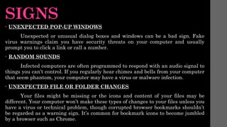 SIGNS
• UNEXPECTED POP-UP WINDOWS
Unexpected or unusual dialog boxes and windows can be a bad sign. Fake
virus warnings claim you have security threats on your computer and usually
prompt you to click a link or call a number.
• RANDOM SOUNDS
Infected computers are often programmed to respond with an audio signal to
things you can’t control. If you regularly hear chimes and bells from your computer
that seem phantom, your computer may have a virus or malware infection.
• UNEXPECTED FILE OR FOLDER CHANGES
Your files might be missing or the icons and content of your files may be
different. Your computer won’t make these types of changes to your files unless you
have a virus or technical problem, though corrupted browser bookmarks shouldn’t
be regarded as a warning sign. It’s common for bookmark icons to become jumbled
by a browser such as Chrome.
 