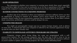 • SLOW OPERATION
Pay attention to whether your computer is running more slowly than usual, especially
if its hard drive light (if it has one) is constantly on or its fan is operating at full speed. This
suggests the computer’s resources are being redirected away from legitimate programs.
• RANDOM CONNECTIONS TO UNKNOWN WEBSITES
Another sign of an infection is when your legitimate antivirus software alerts you that
an application is trying to connect to a website you’ve never heard of. In general, your
computer doesn’t make its own connections; someone has to initiate them. If you didn’t initiate
these connections, problematic software could be doing it for you.
• UNEXPECTED IMAGES
You might see pornographic images pop up or replace benign images, such as photos
on news sites. A related sign that your computer is infected is the constant appearance of pop-
up ads for sites you don’t usually visit.
• INABILITY TO DOWNLOAD ANTIVIRUS PROGRAMS OR UPDATES
Computer viruses aren’t living thing, but some are programmed with a self-
preservation instinct. For the average computer user, the best way to kill a virus is via an
antivirus scan. If you’re an having trouble downloading and installing the antivirus software
or you’re unable to update your existing program, the virus maybe defending itself.
 