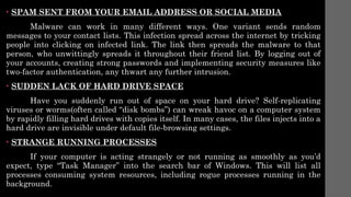• SPAM SENT FROM YOUR EMAIL ADDRESS OR SOCIAL MEDIA
Malware can work in many different ways. One variant sends random
messages to your contact lists. This infection spread across the internet by tricking
people into clicking on infected link. The link then spreads the malware to that
person, who unwittingly spreads it throughout their friend list. By logging out of
your accounts, creating strong passwords and implementing security measures like
two-factor authentication, any thwart any further intrusion.
• SUDDEN LACK OF HARD DRIVE SPACE
Have you suddenly run out of space on your hard drive? Self-replicating
viruses or worms(often called “disk bombs”) can wreak havoc on a computer system
by rapidly filling hard drives with copies itself. In many cases, the files injects into a
hard drive are invisible under default file-browsing settings.
• STRANGE RUNNING PROCESSES
If your computer is acting strangely or not running as smoothly as you’d
expect, type “Task Manager” into the search bar of Windows. This will list all
processes consuming system resources, including rogue processes running in the
background.
 