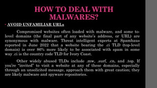 HOW TO DEAL WITH
MALWARES?
• AVOID UNFAMILIAR URLs
Compromised websites often loaded with malware, and some to-
level domains (the final part of any website’s address, or URL) are
synonymous with malware. Threat intelligent experts at Spamhaus
reported in June 2022 that a website bearing the .ci TLD (top-level
domain) is over 86% more likely to be associated with spam in some
way .ci is the country code TLD for Ivory Coast.
Other widely abused TLDs include .mw, .surf, .cn, and .top. If
you’re “invited” to visit a website at any of these domains, especially
through an unsolicited message, approach them with great caution; they
are likely malware and spyware repositories.
 
