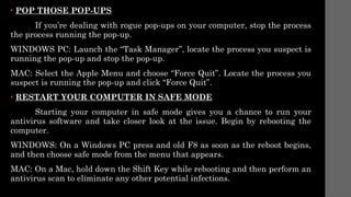 • POP THOSE POP-UPS
If you’re dealing with rogue pop-ups on your computer, stop the process
the process running the pop-up.
WINDOWS PC: Launch the “Task Manager”, locate the process you suspect is
running the pop-up and stop the pop-up.
MAC: Select the Apple Menu and choose “Force Quit”. Locate the process you
suspect is running the pop-up and click “Force Quit”.
• RESTART YOUR COMPUTER IN SAFE MODE
Starting your computer in safe mode gives you a chance to run your
antivirus software and take closer look at the issue. Begin by rebooting the
computer.
WINDOWS: On a Windows PC press and old F8 as soon as the reboot begins,
and then choose safe mode from the menu that appears.
MAC: On a Mac, hold down the Shift Key while rebooting and then perform an
antivirus scan to eliminate any other potential infections.
 