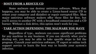 • BOOT FROM A RESCUE CD
Some malware can destroy antivirus software. When that
happens, you may be able to create a Linux-based rescue CD to
reboot your computer and disinfect or repair corrupted files. Most
major antivirus software makers offer these files for free, but
you’ll access to another PC with a broadband connection and a CD
burner. Without a disk drive, this option won’t work for you.
• TAKE ACTION DEPENDING THE MALWARE YOU HAVE
Regardless of type,, malware can cause significant problems
for any machine in any business. If you can identify what you’re
dealing wit, you may be able to take specific steps to foil the
program. Consult your antivirus software, IT expert or online tech
support service to learn the best way to handle your system’s
infection.
 
