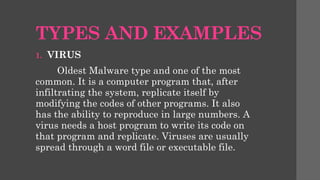 TYPES AND EXAMPLES
1. VIRUS
Oldest Malware type and one of the most
common. It is a computer program that, after
infiltrating the system, replicate itself by
modifying the codes of other programs. It also
has the ability to reproduce in large numbers. A
virus needs a host program to write its code on
that program and replicate. Viruses are usually
spread through a word file or executable file.
 