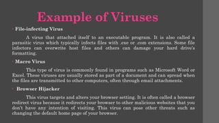 Example of Viruses
• File-infecting Virus
A virus that attached itself to an executable program. It is also called a
parasitic virus which typically infects files with .exe or .com extensions. Some file
infectors can overwrite host files and others can damage your hard drive’s
formatting.
• Macro Virus
This type of virus is commonly found in programs such as Microsoft Word or
Excel. These viruses are usually stored as part of a document and can spread when
the files are transmitted to other computers, often through email attachments.
• Browser Hijacker
This virus targets and alters your browser setting. It is often called a browser
redirect virus because it redirects your browser to other malicious websites that you
don’t have any intention of visiting. This virus can pose other threats such as
changing the default home page of your browser.
 