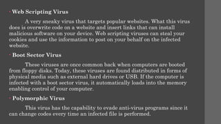 • Web Scripting Virus
A very sneaky virus that targets popular websites. What this virus
does is overwrite code on a website and insert links that can install
malicious software on your device. Web scripting viruses can steal your
cookies and use the information to post on your behalf on the infected
website.
• Boot Sector Virus
These viruses are once common back when computers are booted
from floppy disks. Today, these viruses are found distributed in forms of
physical media such as external hard drives or USB. If the computer is
infected with a boot sector virus, it automatically loads into the memory
enabling control of your computer.
• Polymorphic Virus
This virus has the capability to evade anti-virus programs since it
can change codes every time an infected file is performed.
 