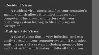 • Resident Virus
A resident virus stores itself on your computer’s
memory which allows it to infect files on your
computer. This virus can interfere with your
operating system leading to file and program
corruption.
• Multipartite Virus
A type of virus that is very infectious and can
easily spread on your computer system. It can infect
multiple parts of a system including memory, files,
and boot sector which makes it difficult to contain.
 