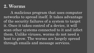 2. Worms
A malicious program that uses computer
networks to spread itself. It takes advantage
of the security failures of a system to target
it. Once it takes control of a device, it will
scan other systems connected to it and infect
them. Unlike viruses, worms do not need a
host to grow. The worms are largely spread
through emails and message services.
 