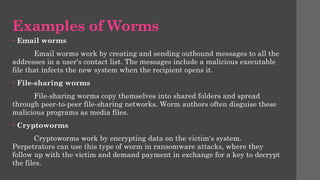 Examples of Worms
• Email worms
Email worms work by creating and sending outbound messages to all the
addresses in a user's contact list. The messages include a malicious executable
file that infects the new system when the recipient opens it.
• File-sharing worms
File-sharing worms copy themselves into shared folders and spread
through peer-to-peer file-sharing networks. Worm authors often disguise these
malicious programs as media files.
• Cryptoworms
Cryptoworms work by encrypting data on the victim's system.
Perpetrators can use this type of worm in ransomware attacks, where they
follow up with the victim and demand payment in exchange for a key to decrypt
the files.
 