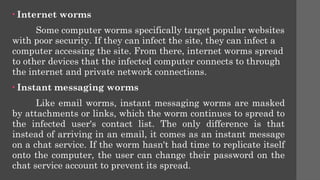 • Internet worms
Some computer worms specifically target popular websites
with poor security. If they can infect the site, they can infect a
computer accessing the site. From there, internet worms spread
to other devices that the infected computer connects to through
the internet and private network connections.
• Instant messaging worms
Like email worms, instant messaging worms are masked
by attachments or links, which the worm continues to spread to
the infected user's contact list. The only difference is that
instead of arriving in an email, it comes as an instant message
on a chat service. If the worm hasn't had time to replicate itself
onto the computer, the user can change their password on the
chat service account to prevent its spread.
 