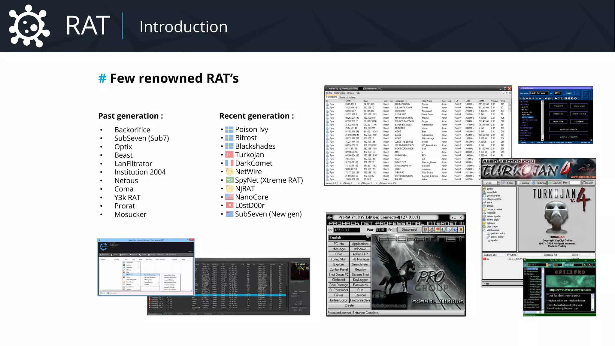 • Backorifice
• SubSeven (Sub7)
• Optix
• Beast
• LanFiltrator
• Institution 2004
• Netbus
• Coma
• Y3k RAT
• Prorat
• Mosucker
Past generation : Recent generation :
• Poison Ivy
• Bifrost
• Blackshades
• Turkojan
• DarkComet
• NetWire
• SpyNet (Xtreme RAT)
• NjRAT
• NanoCore
• L0stD00r
• SubSeven (New gen)
# Few renowned RAT’s
RAT Introduction
 
