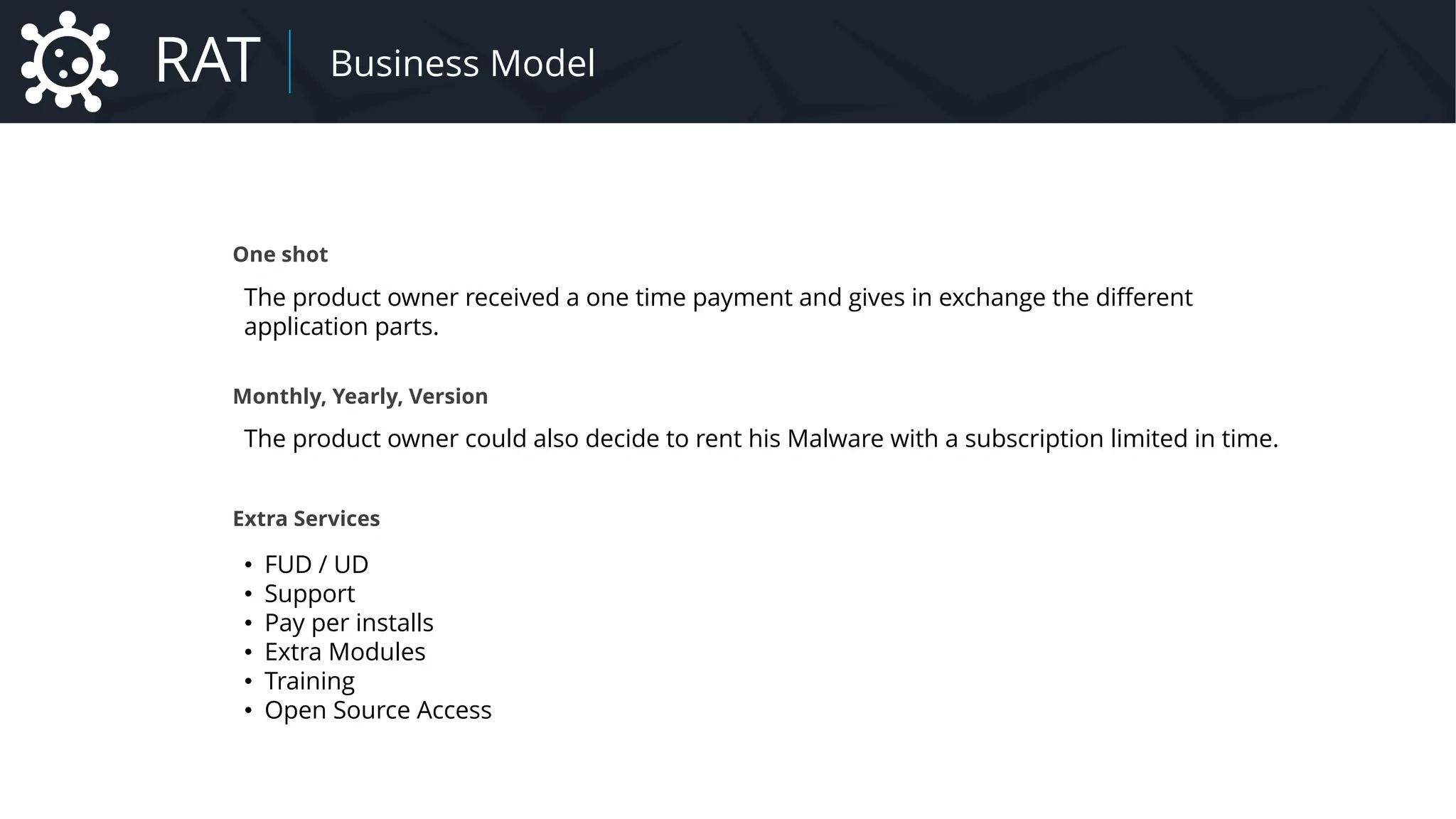 One shot
The product owner received a one time payment and gives in exchange the different
application parts.
Monthly, Yearly, Version
The product owner could also decide to rent his Malware with a subscription limited in time.
Extra Services
• FUD / UD
• Support
• Pay per installs
• Extra Modules
• Training
• Open Source Access
RAT Business Model
 