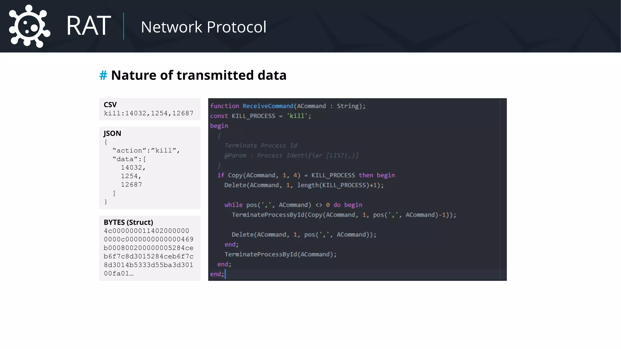 Malware Network Protocol
# Nature of transmitted data
CSV
kill:14032,1254,12687
JSON
{
“action”:”kill”,
“data”:[
14032,
1254,
12687
]
}
BYTES (Struct)
4c000000011402000000
0000c0000000000000469
b000800200000005284ce
b6f7c8d3015284ceb6f7c
8d3014b5333d55ba3d301
00fa01…
RAT Network Protocol
 