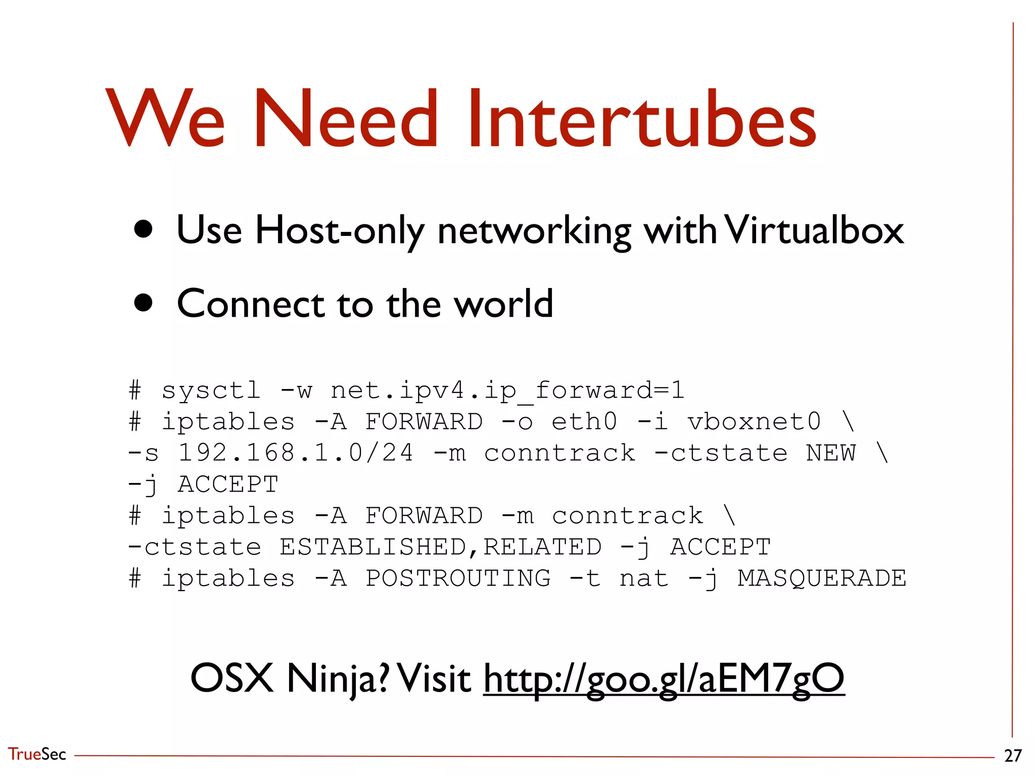 TrueSec
We Need Intertubes
27
• Use Host-only networking withVirtualbox	

• Connect to the world
# sysctl -w net.ipv4.ip_forward=1
# iptables -A FORWARD -o eth0 -i vboxnet0 
-s 192.168.1.0/24 -m conntrack -ctstate NEW 
-j ACCEPT
# iptables -A FORWARD -m conntrack 
-ctstate ESTABLISHED,RELATED -j ACCEPT
# iptables -A POSTROUTING -t nat -j MASQUERADE
OSX Ninja?Visit http://goo.gl/aEM7gO
 
