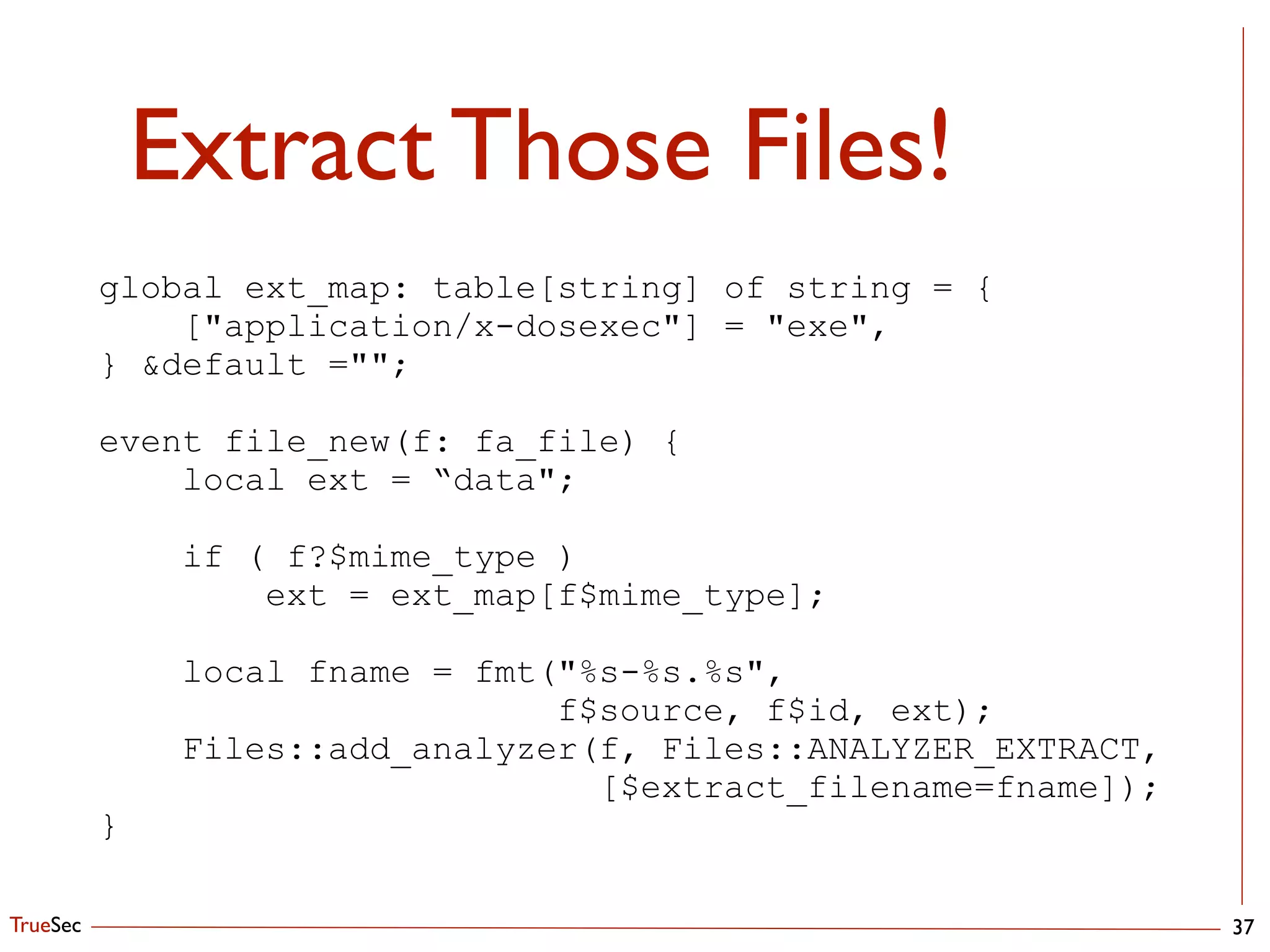 TrueSec
Extract Those Files!
37
global ext_map: table[string] of string = {
["application/x-dosexec"] = "exe",
} &default ="";
!
event file_new(f: fa_file) {
local ext = “data";
!
if ( f?$mime_type )
ext = ext_map[f$mime_type];
!
local fname = fmt("%s-%s.%s", 
f$source, f$id, ext);
Files::add_analyzer(f, Files::ANALYZER_EXTRACT, 
[$extract_filename=fname]);
}
 