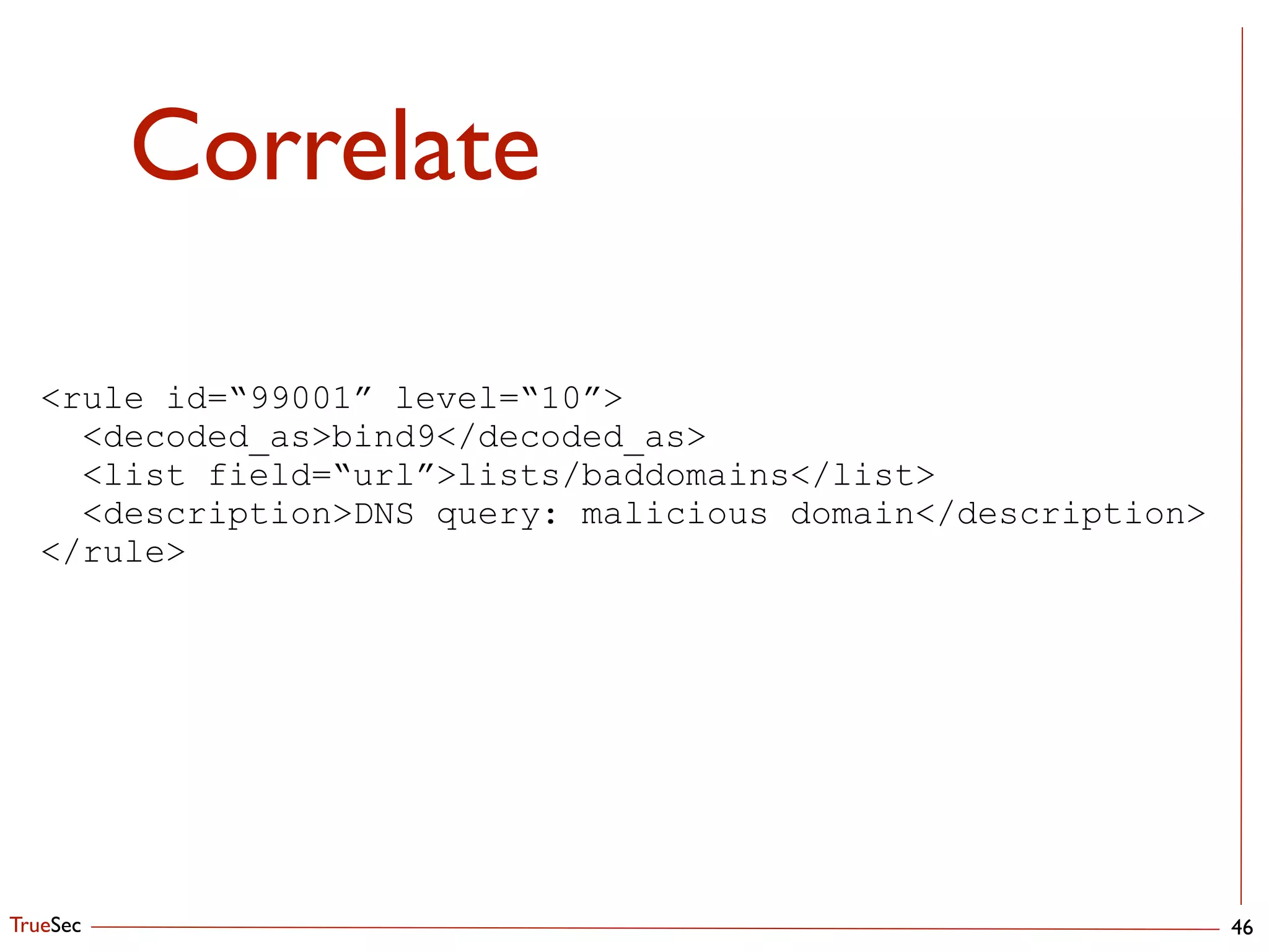 TrueSec
Correlate
46
<rule id=“99001” level=“10”>
<decoded_as>bind9</decoded_as>
<list field=“url”>lists/baddomains</list>
<description>DNS query: malicious domain</description>
</rule>
 