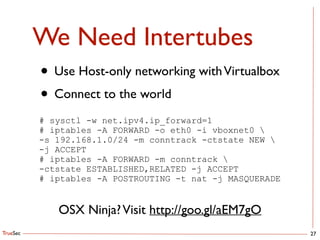 TrueSec
We Need Intertubes
27
• Use Host-only networking withVirtualbox	

• Connect to the world
# sysctl -w net.ipv4.ip_forward=1
# iptables -A FORWARD -o eth0 -i vboxnet0 
-s 192.168.1.0/24 -m conntrack -ctstate NEW 
-j ACCEPT
# iptables -A FORWARD -m conntrack 
-ctstate ESTABLISHED,RELATED -j ACCEPT
# iptables -A POSTROUTING -t nat -j MASQUERADE
OSX Ninja?Visit http://goo.gl/aEM7gO
 