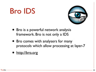 TrueSec
Bro IDS
34
• Bro is a powerful network analysis
framework. Bro is not only a IDS	

• Bro comes with analysers for many
protocols which allow processing at layer-7	

• http://bro.org
 