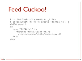 TrueSec
Feed Cuckoo!
41
# cd /tools/bro/logs/extract_files
# inotifywait -m -q -e create —format %f . |
while read F
do
case “${F##*.}” in
“zip|exe|doc|dll|jar|msi”)
/tools/cuckoo/utils/submit.py $F
esac
done
 