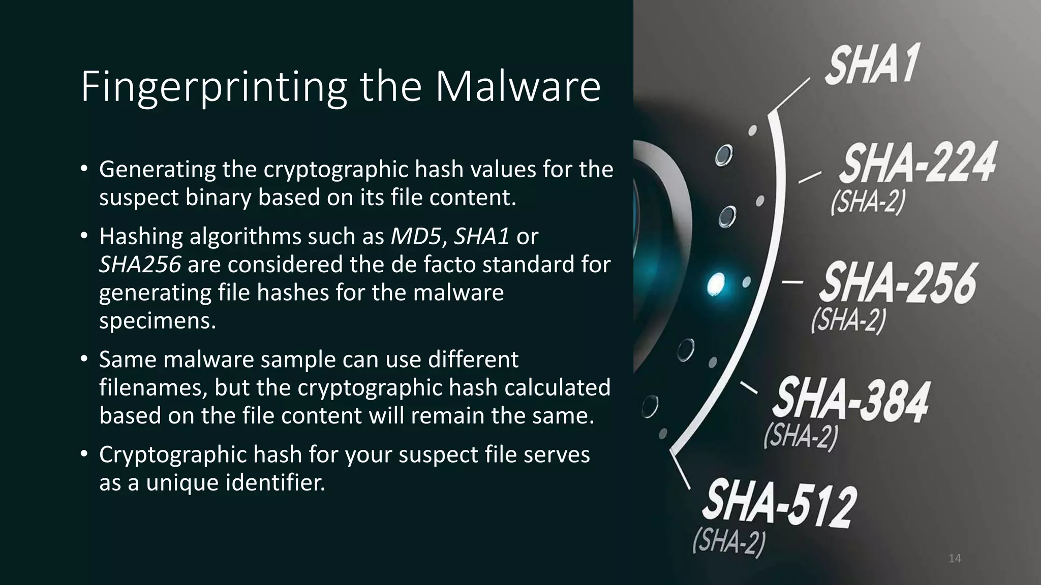 Fingerprinting the Malware
• Generating the cryptographic hash values for the
suspect binary based on its file content.
• Hashing algorithms such as MD5, SHA1 or
SHA256 are considered the de facto standard for
generating file hashes for the malware
specimens.
• Same malware sample can use different
filenames, but the cryptographic hash calculated
based on the file content will remain the same.
• Cryptographic hash for your suspect file serves
as a unique identifier.
14
 